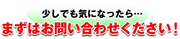 少しでも気になったら…まずはお問い合わせください！